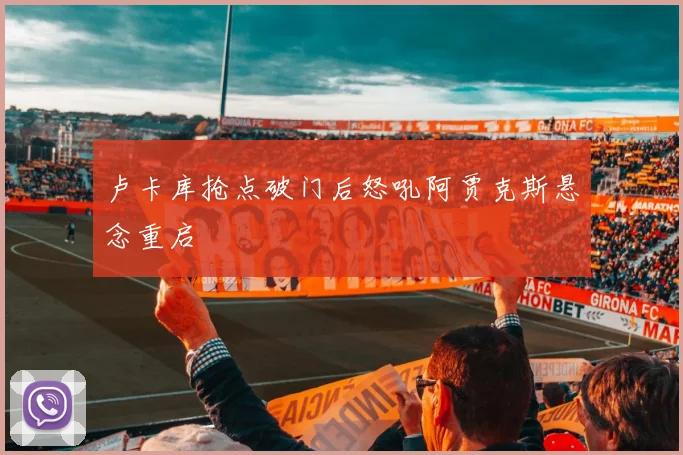 卢卡库抢点破门后怒吼阿贾克斯悬念重启