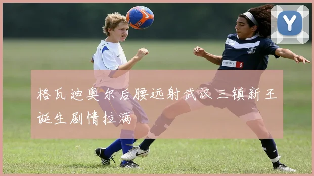 格瓦迪奥尔后腰远射武汉三镇新王诞生剧情拉满