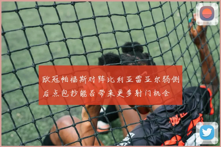 欧冠帕福斯对阵比利亚雷亚尔弱侧后点包抄能否带来更多射门机会