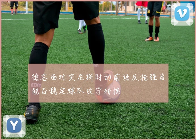 德容面对突尼斯时的前场反抢强度能否稳定球队攻守转换