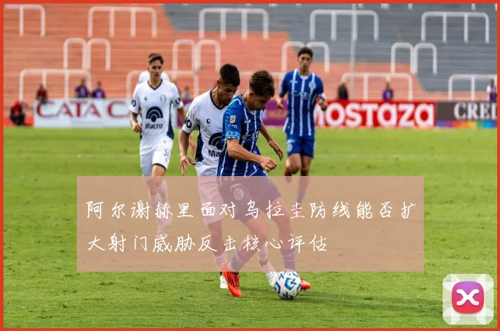 阿尔谢赫里面对乌拉圭防线能否扩大射门威胁反击核心评估