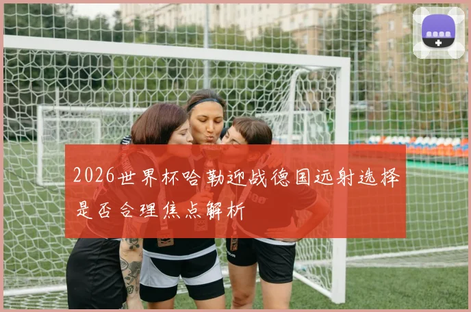 2026世界杯哈勒迎战德国远射选择是否合理焦点解析