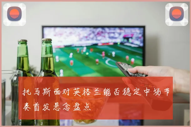 托马斯面对英格兰能否稳定中场节奏首发悬念盘点