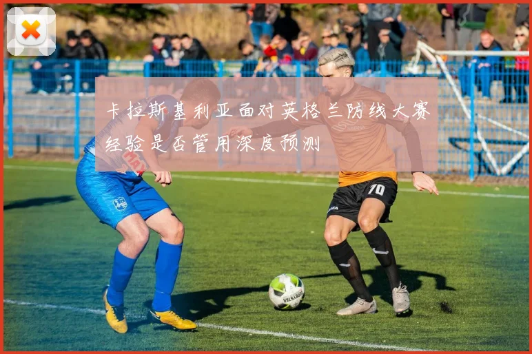 卡拉斯基利亚面对英格兰防线大赛经验是否管用深度预测