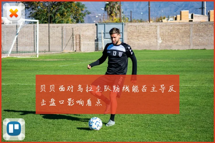 贝贝面对乌拉圭队防线能否主导反击盘口影响看点