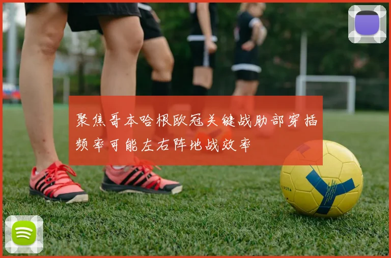聚焦哥本哈根欧冠关键战肋部穿插频率可能左右阵地战效率