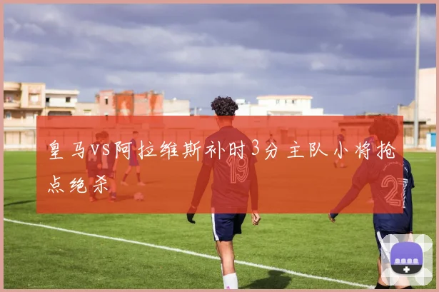 皇马vs阿拉维斯补时3分主队小将抢点绝杀
