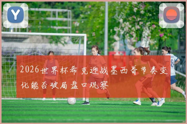 2026世界杯希克迎战墨西哥节奏变化能否破局盘口观察