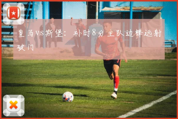 皇马vs斯堡：补时8分主队边锋远射破门