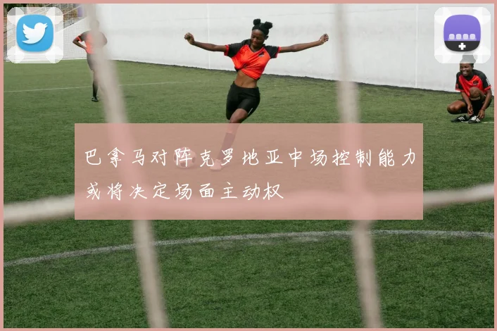 巴拿马对阵克罗地亚中场控制能力或将决定场面主动权