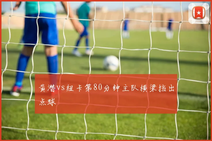 黄潜vs纽卡第80分钟主队横梁挡出点球