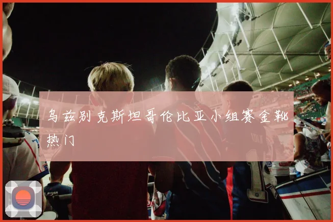 乌兹别克斯坦哥伦比亚小组赛金靴热门