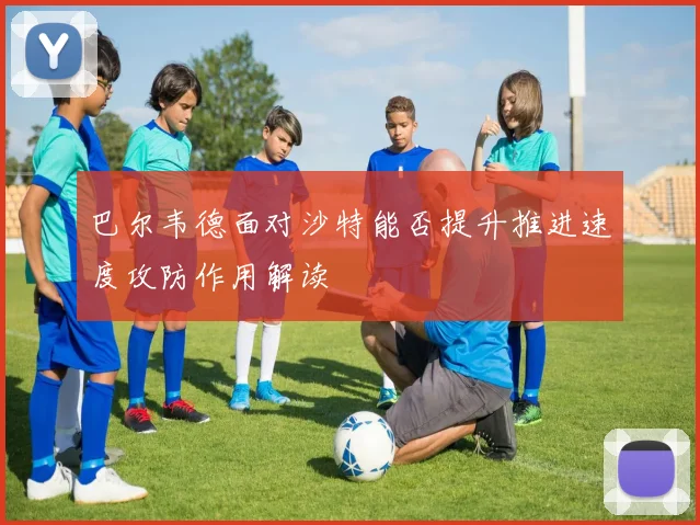 巴尔韦德面对沙特能否提升推进速度攻防作用解读