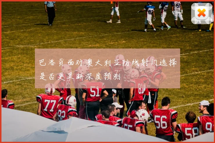 巴洛贡面对澳大利亚防线射门选择是否更果断深度预测