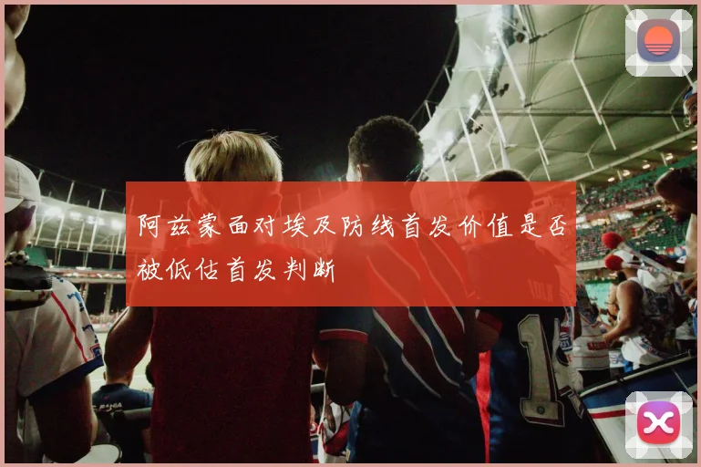 阿兹蒙面对埃及防线首发价值是否被低估首发判断