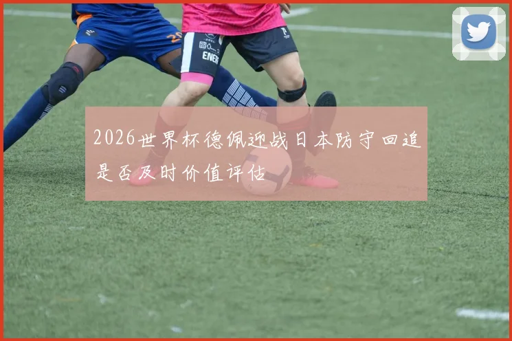 2026世界杯德佩迎战日本防守回追是否及时价值评估