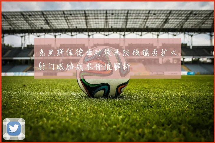 克里斯伍德面对埃及防线能否扩大射门威胁战术价值解析