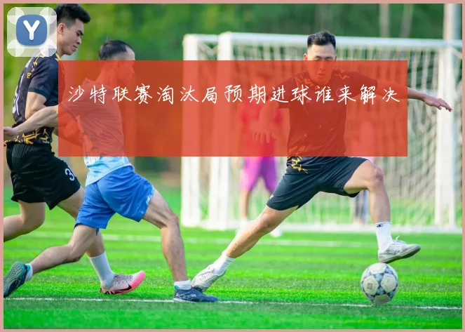沙特联赛淘汰局预期进球谁来解决