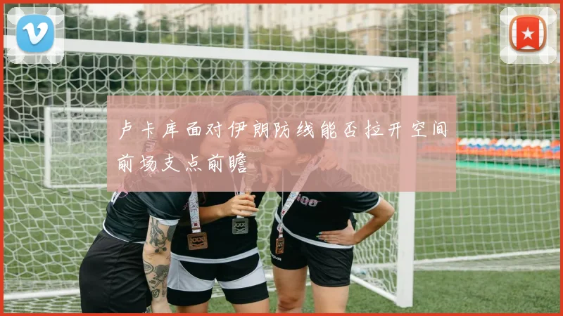 卢卡库面对伊朗防线能否拉开空间前场支点前瞻