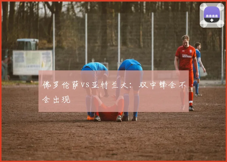 佛罗伦萨vs亚特兰大:双中锋会不会出现