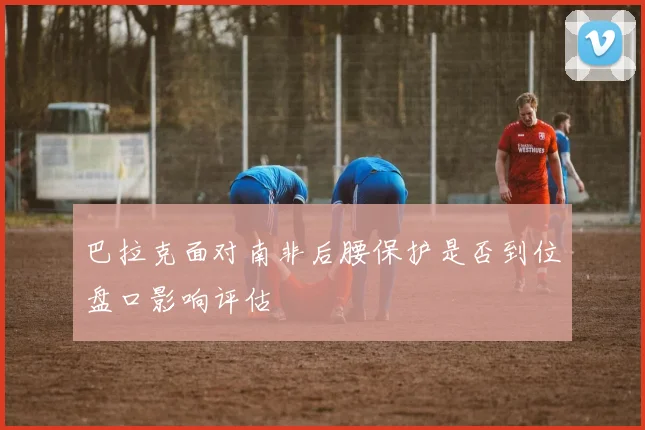 巴拉克面对南非后腰保护是否到位盘口影响评估
