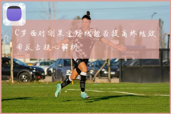 C罗面对刚果金防线能否提高终结效率反击核心解析