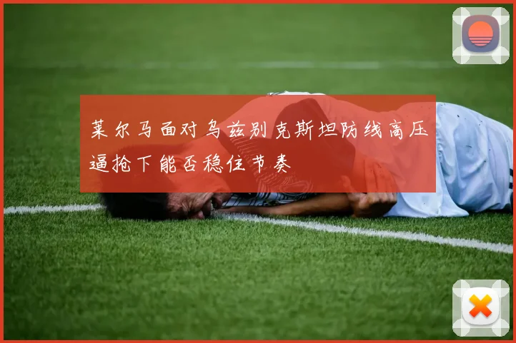 莱尔马面对乌兹别克斯坦防线高压逼抢下能否稳住节奏